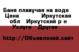 Баня плавучая на воде › Цена ­ 2 000 - Иркутская обл., Иркутский р-н Услуги » Другие   
